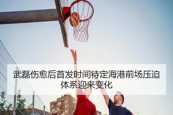 武磊伤愈后首发时间待定海港前场压迫体系迎来变化